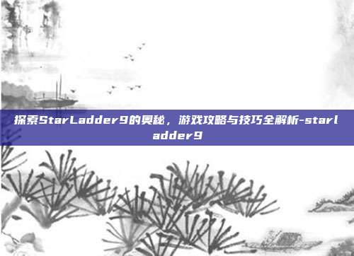 探索StarLadder9的奥秘,游戏攻略与技巧全解析-starladder9