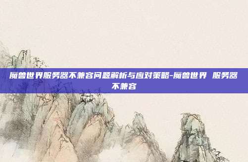 魔兽世界服务器不兼容问题解析与应对策略-魔兽世界 服务器不兼容