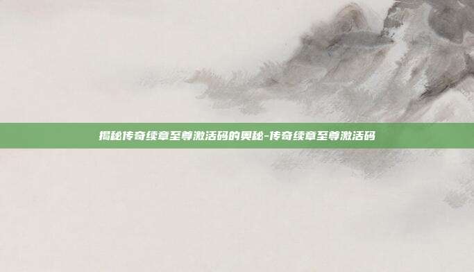 揭秘传奇续章至尊激活码的奥秘-传奇续章至尊激活码