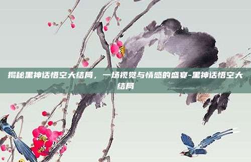 揭秘黑神话悟空大结局,一场视觉与情感的盛宴-黑神话悟空大结局