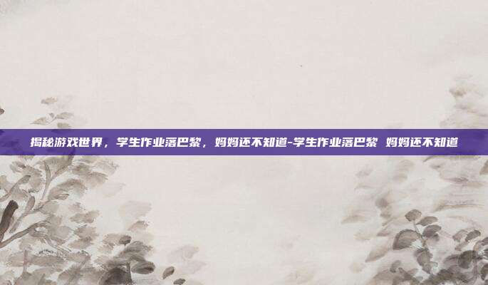 揭秘游戏世界,学生作业落巴黎,妈妈还不知道-学生作业落巴黎 妈妈还不知道