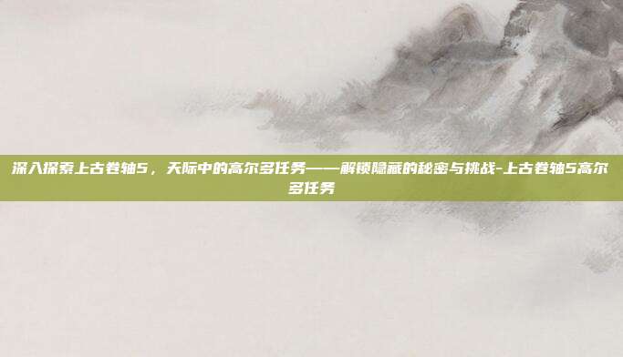 深入探索上古卷轴5,天际中的高尔多任务——解锁隐藏的秘密与挑战-上古卷轴5高尔多任务