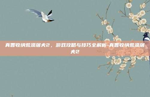 真香收纳荒漠屠夫2,游戏攻略与技巧全解析-真香收纳荒漠屠夫2