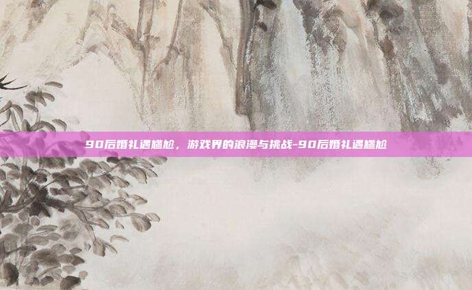 90后婚礼遇尴尬,游戏界的浪漫与挑战-90后婚礼遇尴尬