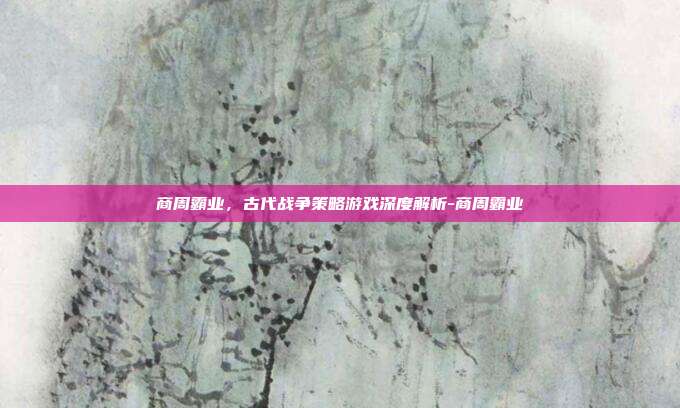 商周霸业,古代战争策略游戏深度解析-商周霸业