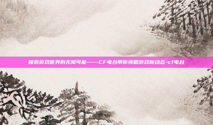 探索游戏世界的无限可能——CF电台带你领略游戏新动态-cf电台