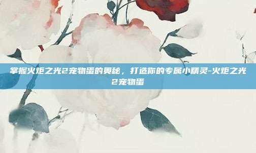 掌握火炬之光2宠物蛋的奥秘,打造你的专属小精灵-火炬之光2宠物蛋