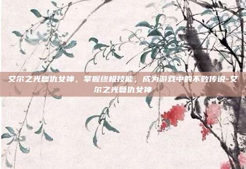 艾尔之光复仇女神,掌握终极技能,成为游戏中的不败传说-艾尔之光复仇女神
