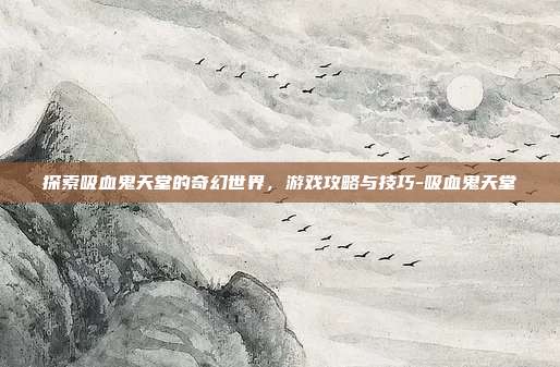 探索吸血鬼天堂的奇幻世界,游戏攻略与技巧-吸血鬼天堂