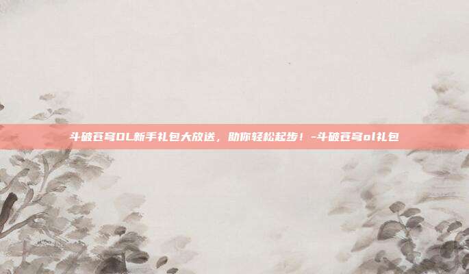 斗破苍穹OL新手礼包大放送,助你轻松起步!-斗破苍穹ol礼包