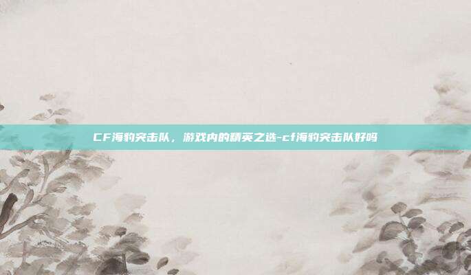 CF海豹突击队,游戏内的精英之选-cf海豹突击队好吗