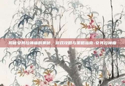 揭秘安其拉神庙的奥秘,游戏攻略与策略指南-安其拉神庙