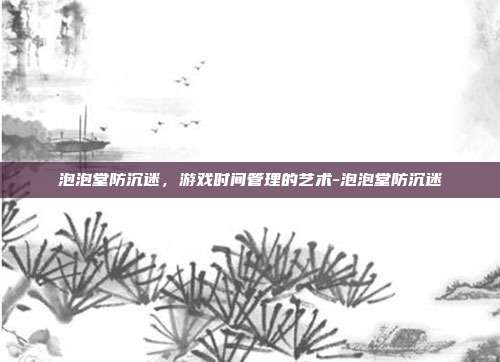 泡泡堂防沉迷,游戏时间管理的艺术-泡泡堂防沉迷