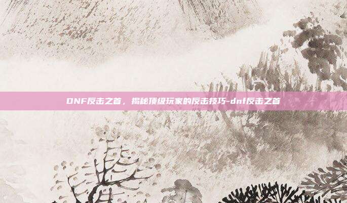 DNF反击之首,揭秘顶级玩家的反击技巧-dnf反击之首
