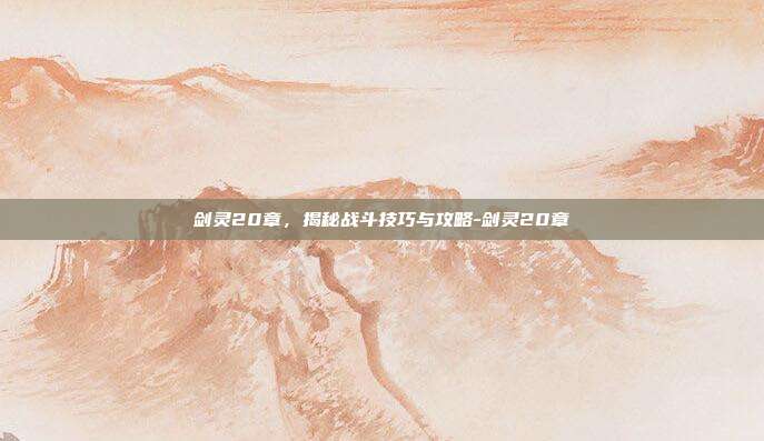 剑灵20章,揭秘战斗技巧与攻略-剑灵20章
