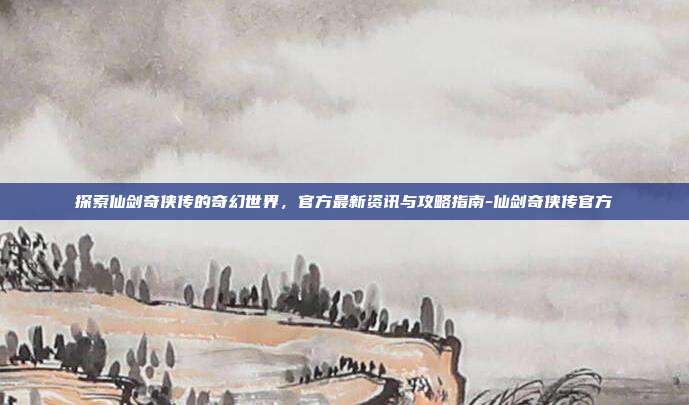 探索仙剑奇侠传的奇幻世界,官方最新资讯与攻略指南-仙剑奇侠传官方
