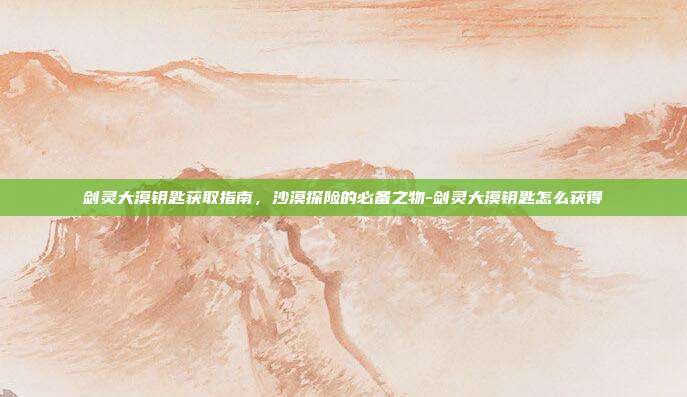 剑灵大漠钥匙获取指南,沙漠探险的必备之物-剑灵大漠钥匙怎么获得