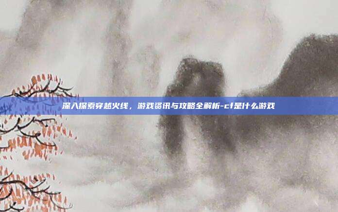 深入探索穿越火线,游戏资讯与攻略全解析-cf是什么游戏