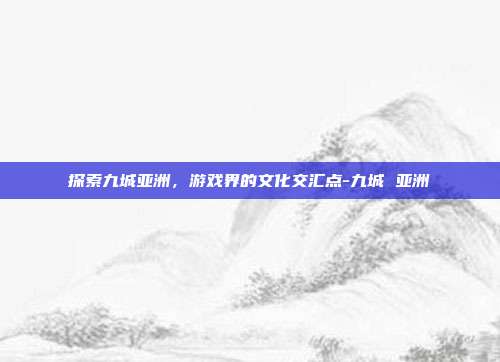 探索九城亚洲,游戏界的文化交汇点-九城 亚洲