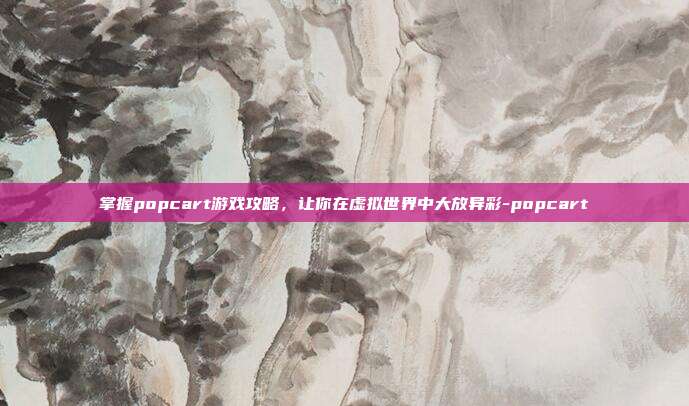 掌握popcart游戏攻略,让你在虚拟世界中大放异彩-popcart