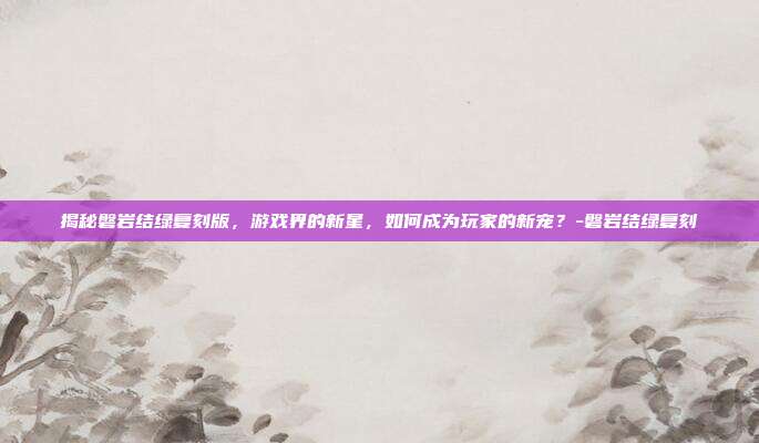 揭秘磐岩结绿复刻版,游戏界的新星,如何成为玩家的新宠?-磐岩结绿复刻