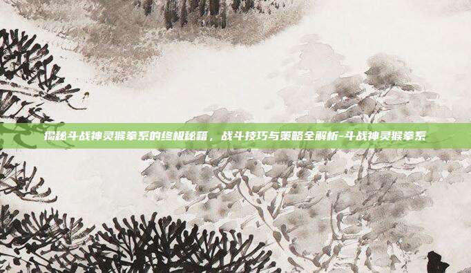 揭秘斗战神灵猴拳系的终极秘籍,战斗技巧与策略全解析-斗战神灵猴拳系