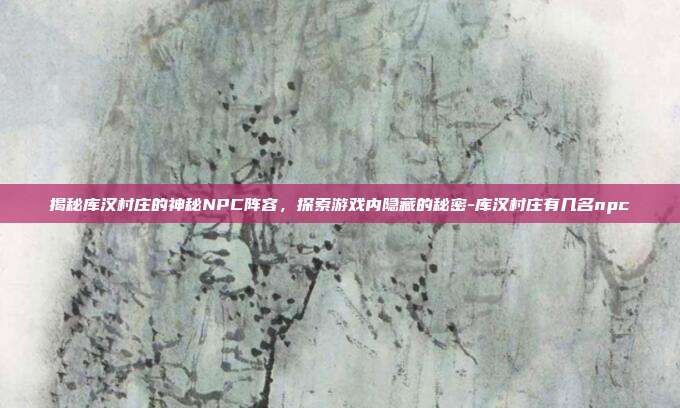 揭秘库汉村庄的神秘NPC阵容,探索游戏内隐藏的秘密-库汉村庄有几名npc
