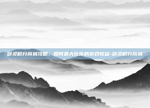 剑灵积分商城攻略,如何最大化你的游戏收益-剑灵积分商城