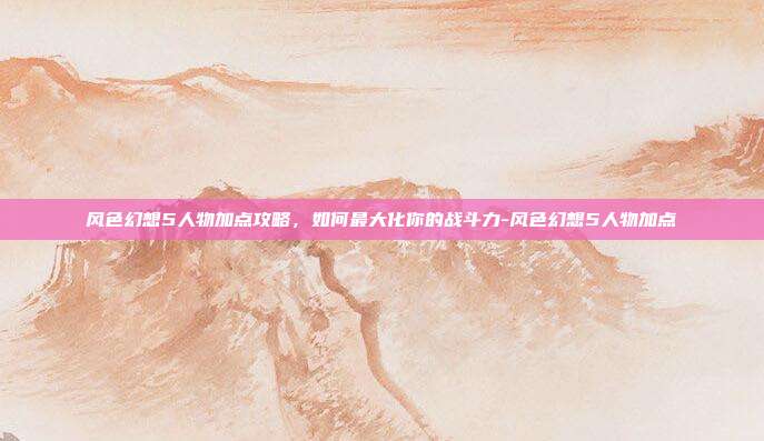 风色幻想5人物加点攻略,如何最大化你的战斗力-风色幻想5人物加点