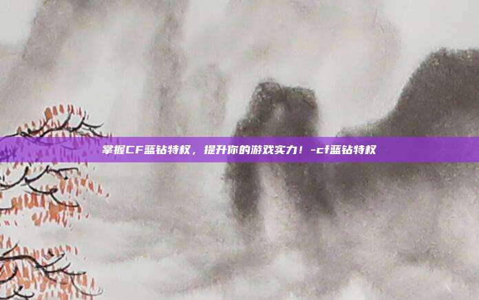 掌握CF蓝钻特权,提升你的游戏实力!-cf蓝钻特权