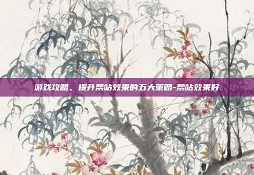 游戏攻略,提升帮站效果的五大策略-帮站效果好