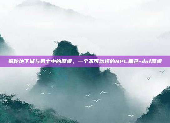 揭秘地下城与勇士中的摩根,一个不可忽视的NPC角色-dnf摩根