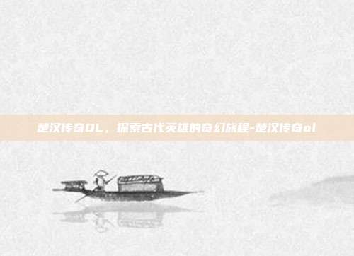 楚汉传奇OL,探索古代英雄的奇幻旅程-楚汉传奇ol
