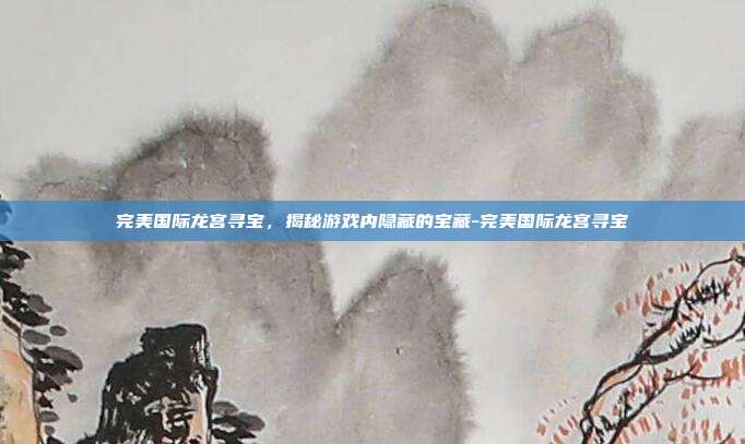 完美国际龙宫寻宝,揭秘游戏内隐藏的宝藏-完美国际龙宫寻宝