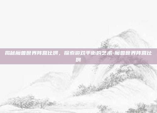 揭秘魔兽世界阵营比例,探索游戏平衡的艺术-魔兽世界阵营比例