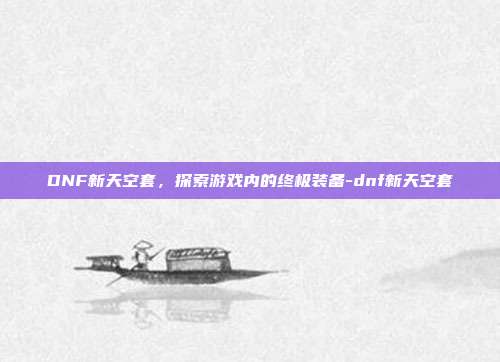 DNF新天空套,探索游戏内的终极装备-dnf新天空套