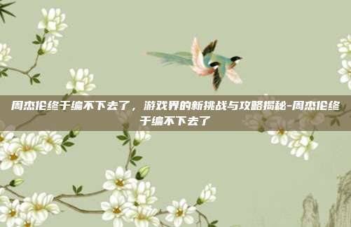 周杰伦终于编不下去了,游戏界的新挑战与攻略揭秘-周杰伦终于编不下去了