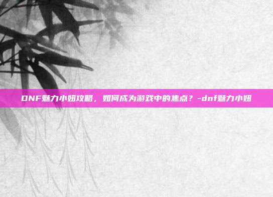 DNF魅力小妞攻略,如何成为游戏中的焦点?-dnf魅力小妞
