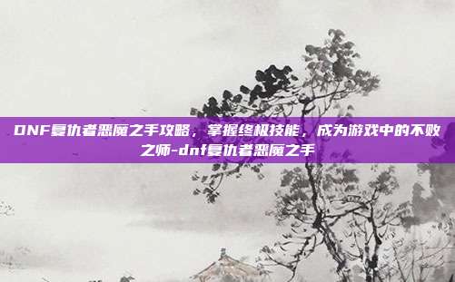DNF复仇者恶魔之手攻略,掌握终极技能,成为游戏中的不败之师-dnf复仇者恶魔之手