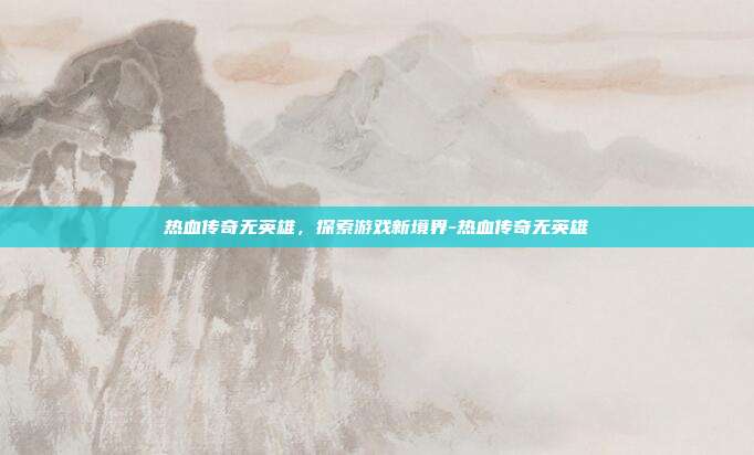 热血传奇无英雄,探索游戏新境界-热血传奇无英雄