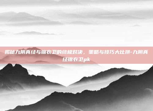 揭秘九阴真经与锦衣卫的终极对决,策略与技巧大比拼-九阴真经锦衣卫pk
