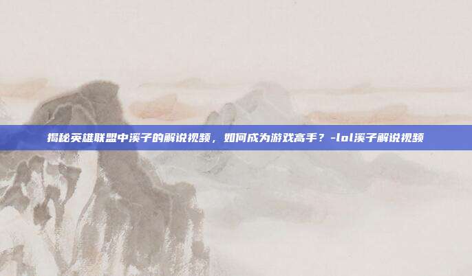 揭秘英雄联盟中溪子的解说视频,如何成为游戏高手?-lol溪子解说视频
