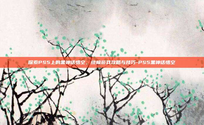 探索PS5上的黑神话悟空,终极游戏攻略与技巧-PS5黑神话悟空