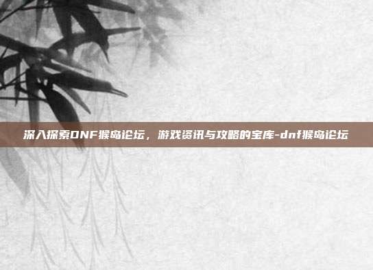 深入探索DNF猴岛论坛,游戏资讯与攻略的宝库-dnf猴岛论坛