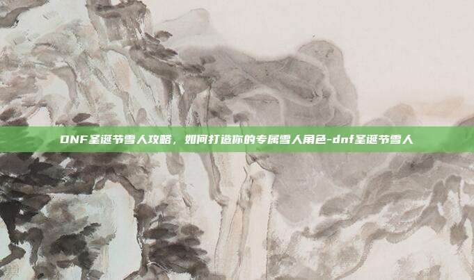 DNF圣诞节雪人攻略,如何打造你的专属雪人角色-dnf圣诞节雪人