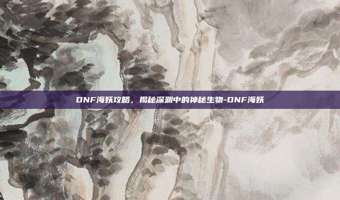 DNF海妖攻略,揭秘深渊中的神秘生物-DNF海妖