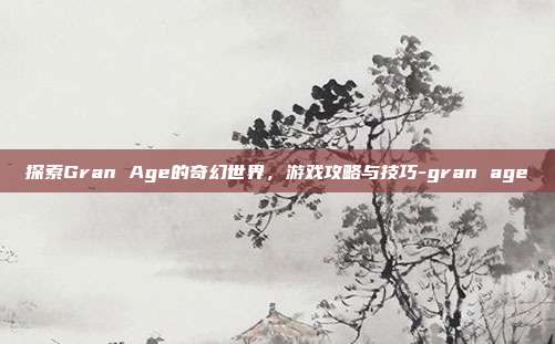 探索Gran Age的奇幻世界,游戏攻略与技巧-gran age