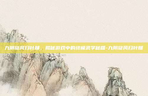 九阴旋风扫叶腿,揭秘游戏中的终极武学秘籍-九阴旋风扫叶腿