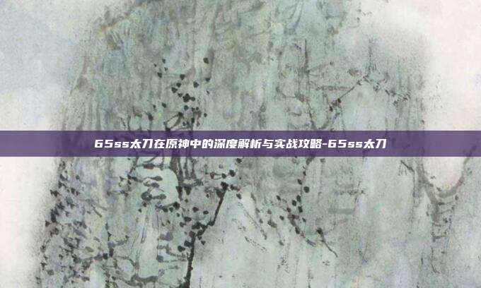 65ss太刀在原神中的深度解析与实战攻略-65ss太刀