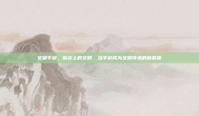 文明手游,指尖上的文明,当手游成为文明传承的新载体